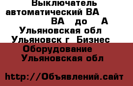 Выключатель автоматический ВА5135,5237,5735,5739,ВА08 до 800А. - Ульяновская обл., Ульяновск г. Бизнес » Оборудование   . Ульяновская обл.